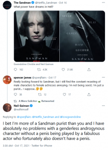 A twitter conversation on the subject of the new Sandman TV series, in which a random dude named spencer james says "Really looking foward to Sandman, but I still find the constant recasting of male characters to female actresses annoying. I’m not being sexist, I’m just a purist… I suppose.." and then Neil Gaiman pops up to tell him, "I bet I’m more of a Sandman purist than you and I have absolutely no problems with a genderless androgynous character without a penis being played by a fabulous actor who fortunately also doesn’t have a penis."