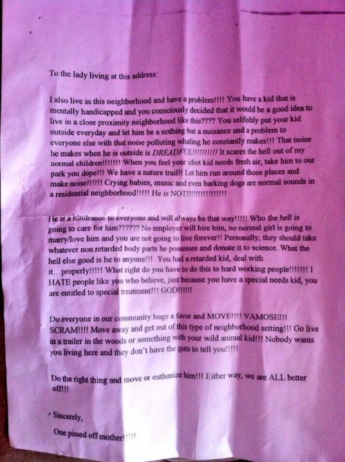 To the lady living at this address:  I also live in this neighbourhood and have a problem!!!! You have a kid that is mentally handicapped and you consciously decided that it would be a good idea to live in a close proximity neighgbourhood like this???? You selfishly put your kid outside everyday and let him be a nothing but a nuisance and a problem to everyone else with that noise polluting whaling he constantly makes!!! That noise he makes when he is outside is DREADFUL!!!!!!!!!! It scares the hell out of my normal children!!!!!!!!! When you feel your idiot kid nees fresh air, take him to our park you dope!!! We have a nature trail!! Let him run around those places and make noise!!!!!! Crying babies, music and even barking dogs are normal sounds in a residential neighborhood!!!!! He is NOT!!!!!!!!!!!!  He is a nuisance to everyone and will always be that way!!!!!! Who the hell is going to care for him????????? No employer will hire him, no normal girl is going to marry/love him and you are not going to live forever!! Personally, they should take whatever non retarded body parts he possesses and donate it to science. What the hell else good is he to anyone!!!! You had a retarded kid, deal with it... properly!!!!! What right do you have to do this to hard working people!!!!!!!!! I HATE people like you who believe, just because you have a special needs kid, you are entitled to special treatment!!! GOD!!!!  Do everyone in our community huge a favor and MOVE!!!! VAMOSE!!! SCRAM!!!! Move away and get out of this type of neighborhood setting!!! Go live in a tralier in the woods or something with your wild animal kid!!! Nobody wants you living here and they don't have the guts to tell you!!!!!  Do the right thing and move or euthanize him!!! Either way, we are ALL better off!!!  Sincerely,  One pissed off mother!!!!!