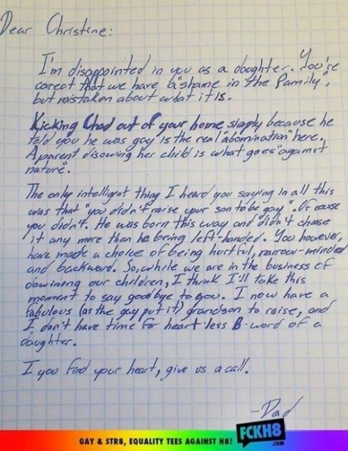 Dear Christine: I’m disappointed in you as a daughter. You’re correct that we have a "shame in the family," but mistaken about what it is.Kicking Chad out of your home simply because he told you he was gay is the real "abomination" here. A parent disowning her child is what goes "against nature." The only intelligent thing I heard you saying in all this was that “you didn’t raise your son to be gay”. Of course you didn’t. He was born this way and didn’t chase it any more than he being left-handed. You however, have made a choice of being hurtful, narrow-minded and backward. So, while we are in the business of disowning our children, I think I’ll take this moment to say goodbye to you. I now have a fabulous (as the gays put it) grandson to raise, and I don’t have time for heart-less B-word of a daughter. If you find your heart, give us a call