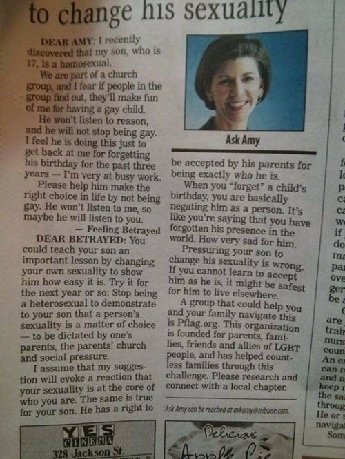 You could teach your son an important lesson by changing your own sexuality to show him how easy it is. Try it for the next year or so: Stop being a heterosexual to demonstrate to your son that a person’s sexuality is a matter of choice — to be dictated by one’s parents, the parents’ church and social pressure.I assume that my suggestion will evoke a reaction that your sexuality is at the core of who you are. The same is true for your son. He has a right to be accepted by his parents for being exactly who he is.