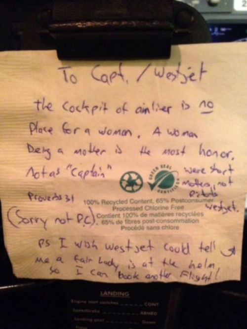 To Capt./Westjet The cockpit of an airliner is no place for a woman. A woman being a mother is the most honor, not as “captain.” Proverbs 31. We’re short on mothers, not pilots Westjet. (Sorry not P.C.) PS I wish Westjet could tell me a fair lady is at the helm so I can book another flight! [on back] In the end this is all mere vanity… Not impressed respectfully in love, David