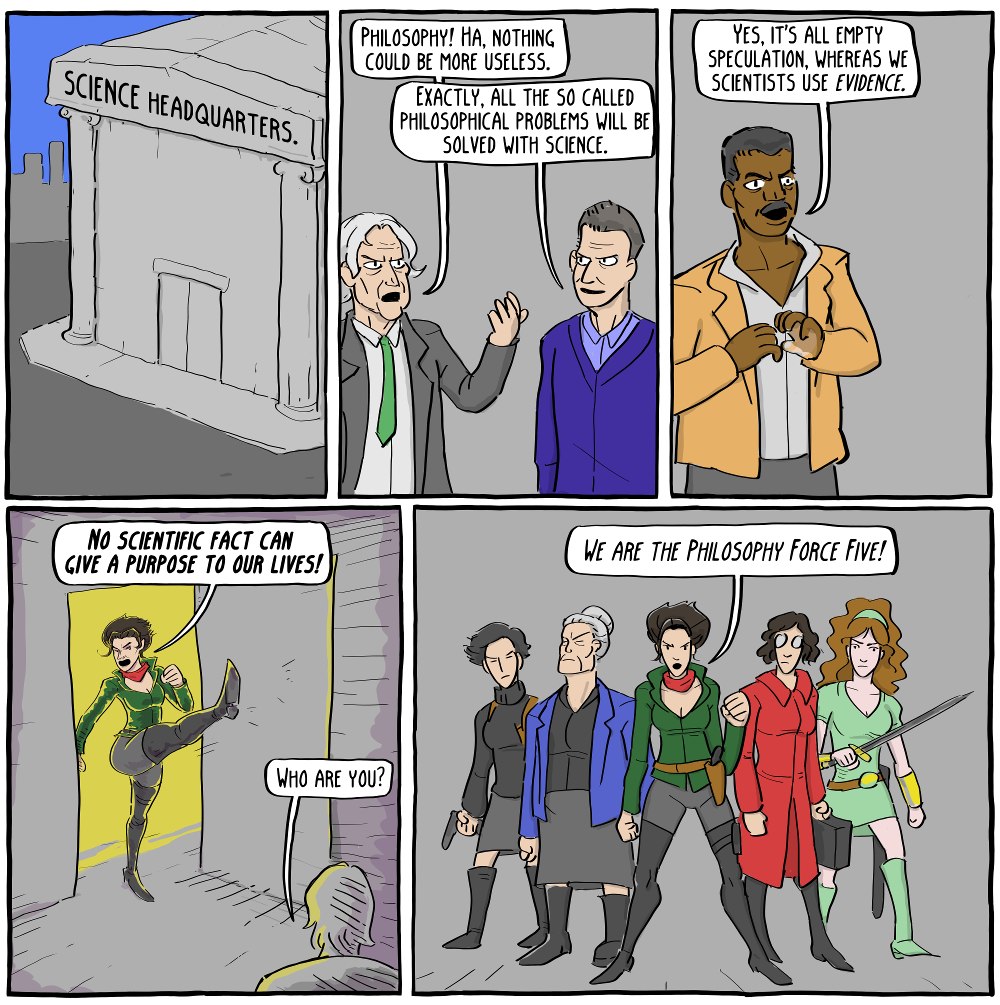 At Science HQ. DAWKINS: Philosophy! Ha. Nothing could be more useless. HARRIS: Exactly, all the so called philosophical problems will be solved with science. TYSON: Yes, it's all empty speculation, wheras we scientists us EVIDENCE. DE BEAUVOIR: NO SCIENTIFIC FACT CAN GIVE A PURPOSE TO OUR LIVES! DAWKINS: Who are you? DE BEAUVOIR: WE ARE THE PHILOSOPHY FORCE FIVE!!