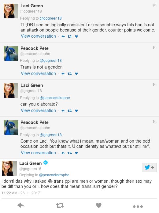 Peacock Pete: Trans is not a gender. Green: can you elaborate? Peacock Pete: Come on Laci. You know what i mean, man/woman and on the odd occaision both but thats it. U can identify as whatevz but ur still m/f. Green: i don't! das why i asked 😂 trans ppl are men or women, though their sex may be diff than you or i. how does that mean trans isn't gender? 