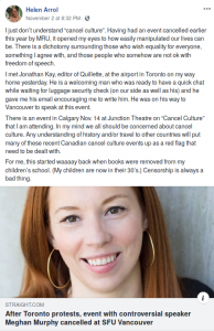 "l just don’t understand “cancel culture”. Having had an event cancelled earlier this year by MRU, it opened my eyes to how easily manipulated our lives can be. There is a dichotomy surrounding those who wish equality for everyone, something | agree with, and those people who somehow are not ok with freedom of speech. I met Jonathan Kay, editor of Quillete, at the airport in Toronto on my way home yesterday. He is a welcoming man who was ready to have a quick chat while waiting for luggage security check (on our side as well as his) and he gave me his email encouraging me to write him. He was on his way to Vancouver to speak at this event. There is an event in Calgary Nov. 14 at Junction Theatre on “Cancel Culture” that I am attending. In my mind we all should be concerned about cancel culture. Any understanding of history and/or travel to other countries will put many of these recent Canadian cancel culture events up as a red flag that need to be dealt with. For me, this started waaaay back when books were removed from my children’s school. (My children are now in their 30's.) Censorship is always a bad thing.