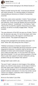 "To my atheist friends belonging to the Atheist Society of Calgary... Please consider leaving the ASC. It has become infected with woke nonsense. In a startling display of intolerance masquerading as tolerance an incident of censorship occurred. That's how woke culture operates. It claims "free exchange of ideas" and then when it encounters ideas which cause self-reflection, those views get labeled with buzzwords like “words are violence", "problematic" or the libelous "hate". They do this to avoid the cognitive dissonance scary ideas produce, as well as to actually engage ideas. They are cowards. The sane elements of the ASC are gone as of today. They're out. My decision was easy. I'm not on the board, and | have a zero-tolerance policy with regard to victimhood and cancel cultures. They appall and disgust me. George Carlin presaged this new fashion years ago in his book "When Will Jesus Bring the Pork Chops?".... “Political correctness is America's newest form of intolerance, and it is especially pernicious because it comes disguised as tolerance. It presents itself as fairness, yet attempts to restrict and control people's language with strict codes and rigid rules. I'm not sure that's the way to fight discrimination. I'm not sure silencing people or forcing them to alter their speech is the best method for solving problems that go much deeper than speech.” George hadn't seen nothin’ yet... The word "woke" conjures to mind images of the walking dead in my mind for some reason, not the least of which is that their ideas make it difficult to distinguish between them, and the deranged. It's a cult which seeks to control people's behavior and speech. It's ironic how similar cancel culture is to religions, especially when it happens in an organization of atheists. IM me on the matter if you'd like."